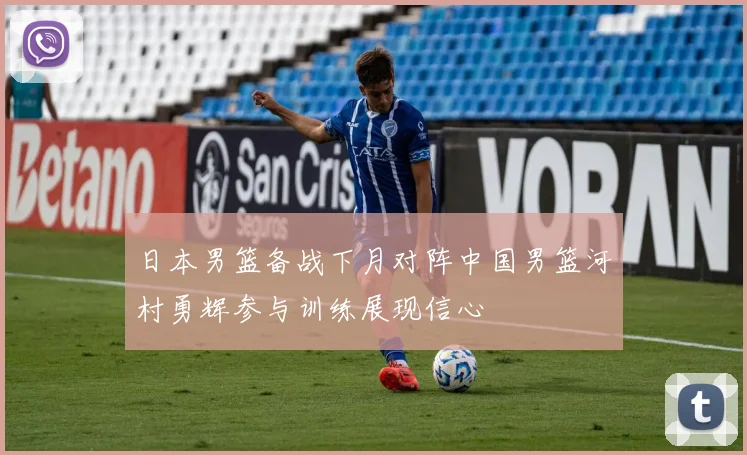日本男篮备战下月对阵中国男篮河村勇辉参与训练展现信心