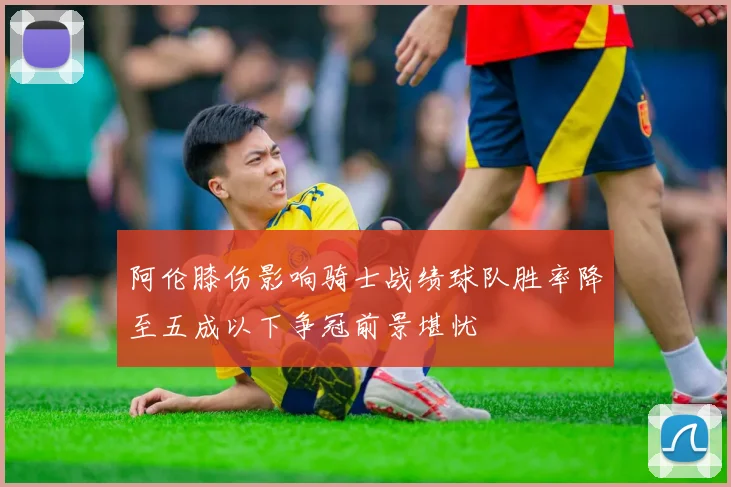 阿伦膝伤影响骑士战绩球队胜率降至五成以下争冠前景堪忧
