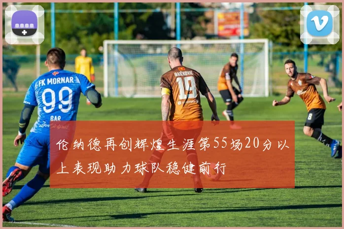 伦纳德再创辉煌生涯第55场20分以上表现助力球队稳健前行