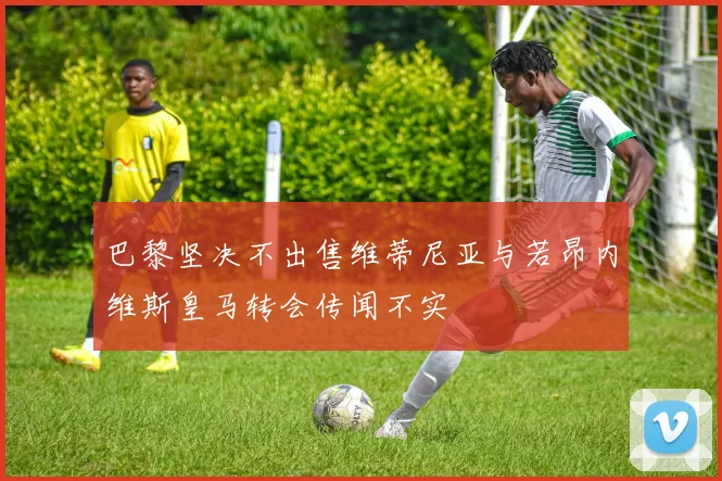 巴黎坚决不出售维蒂尼亚与若昂内维斯皇马转会传闻不实