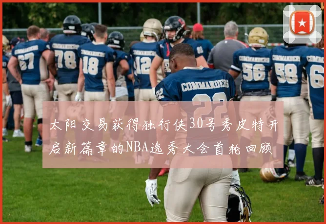 太阳交易获得独行侠30号秀皮特开启新篇章的NBA选秀大会首轮回顾