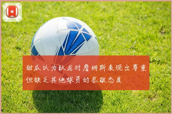 甜瓜认为狄龙对詹姆斯表现出尊重但缺乏其他球员的恭敬态度