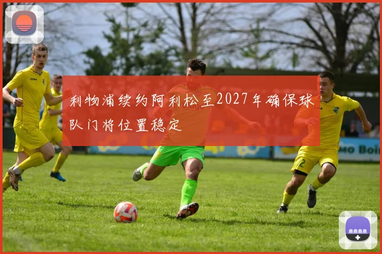 利物浦续约阿利松至2027年确保球队门将位置稳定