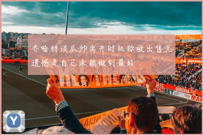 乔哈特谈瓜帅离开时机称被出售无遗憾是自己未能做到最好