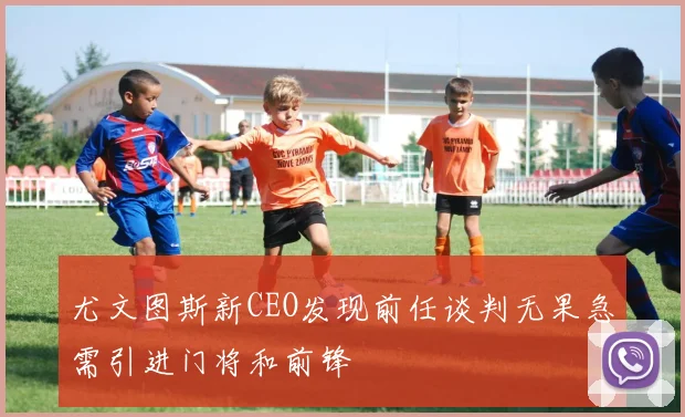 尤文图斯新CEO发现前任谈判无果急需引进门将和前锋
