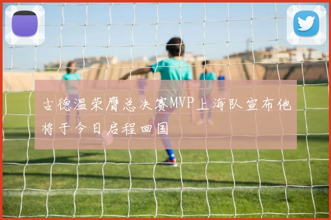 古德温荣膺总决赛MVP上海队宣布他将于今日启程回国