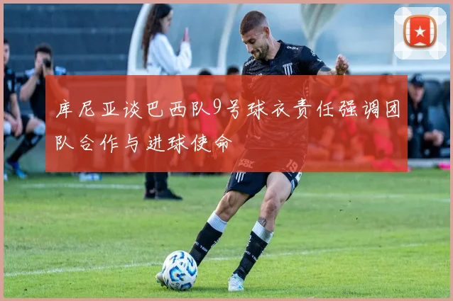 库尼亚谈巴西队9号球衣责任强调团队合作与进球使命