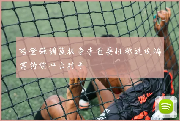 哈登强调篮板争夺重要性称进攻端需持续冲击对手