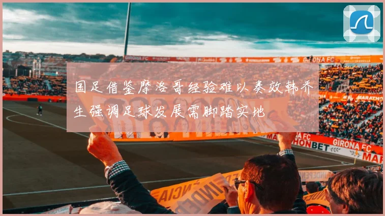 国足借鉴摩洛哥经验难以奏效韩乔生强调足球发展需脚踏实地