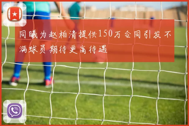 同曦为赵柏清提供150万合同引发不满球员期待更高待遇