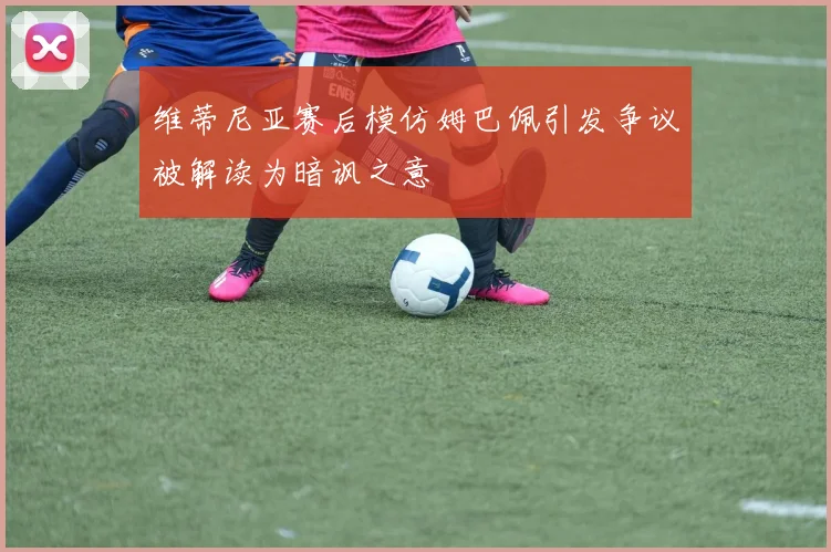 维蒂尼亚赛后模仿姆巴佩引发争议被解读为暗讽之意