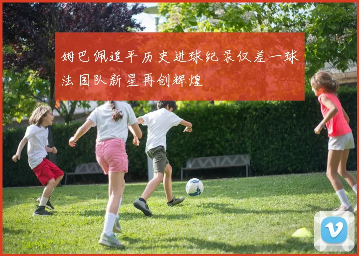 姆巴佩追平历史进球纪录仅差一球法国队新星再创辉煌