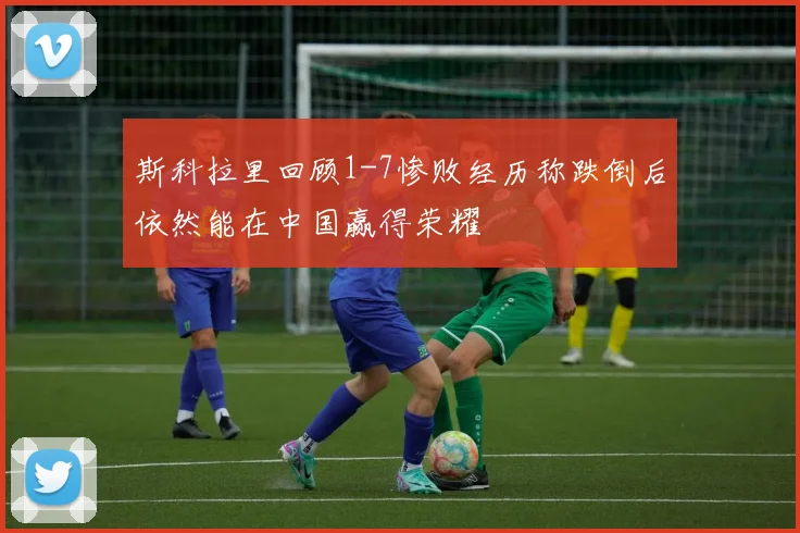 斯科拉里回顾1-7惨败经历称跌倒后依然能在中国赢得荣耀