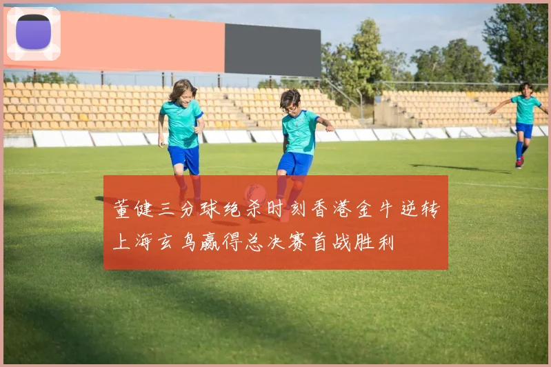董健三分球绝杀时刻香港金牛逆转上海玄鸟赢得总决赛首战胜利