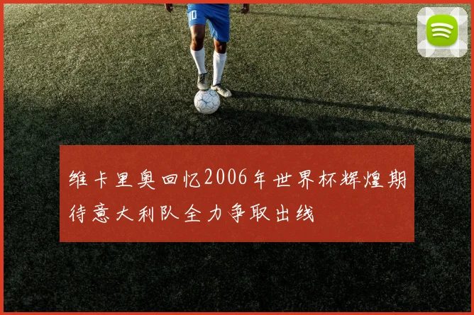 维卡里奥回忆2006年世界杯辉煌期待意大利队全力争取出线