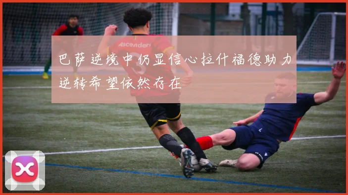 巴萨逆境中仍显信心拉什福德助力逆转希望依然存在